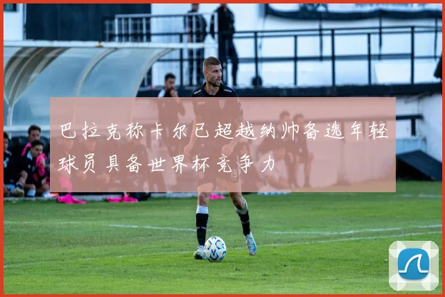 巴拉克称卡尔已超越纳帅备选年轻球员具备世界杯竞争力