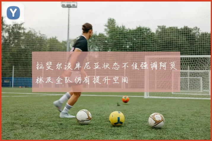 拉斐尔谈库尼亚状态不佳强调阿莫林及全队仍有提升空间