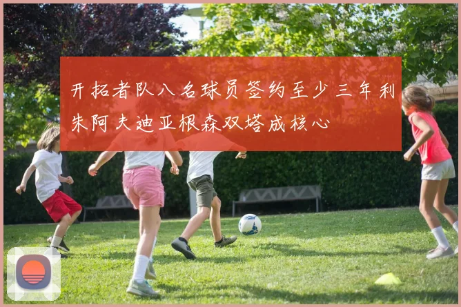开拓者队八名球员签约至少三年利朱阿夫迪亚根森双塔成核心