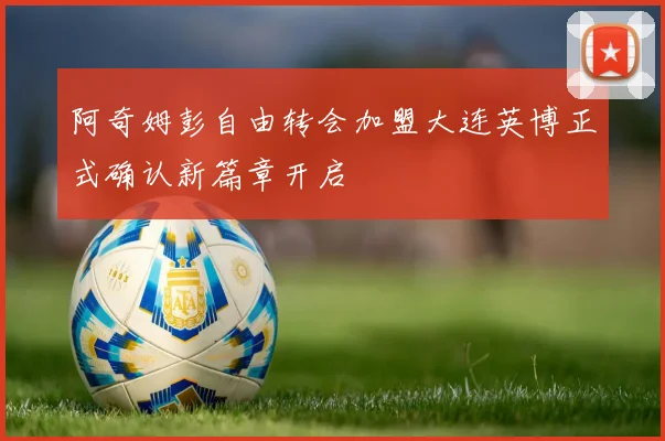 阿奇姆彭自由转会加盟大连英博正式确认新篇章开启