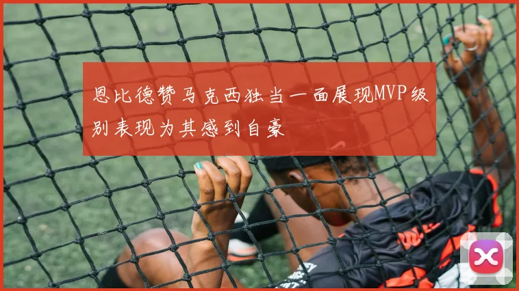 恩比德赞马克西独当一面展现MVP级别表现为其感到自豪