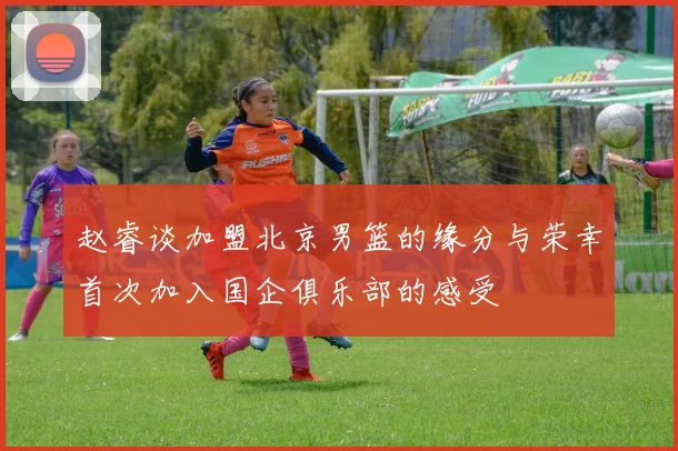 赵睿谈加盟北京男篮的缘分与荣幸首次加入国企俱乐部的感受