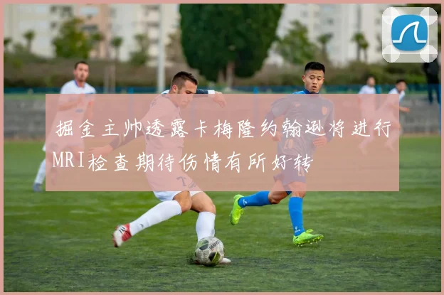 掘金主帅透露卡梅隆约翰逊将进行MRI检查期待伤情有所好转