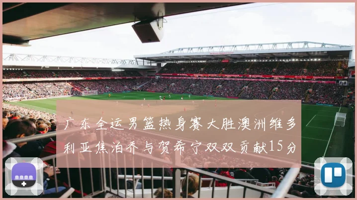 广东全运男篮热身赛大胜澳洲维多利亚焦泊乔与贺希宁双双贡献15分表现出色