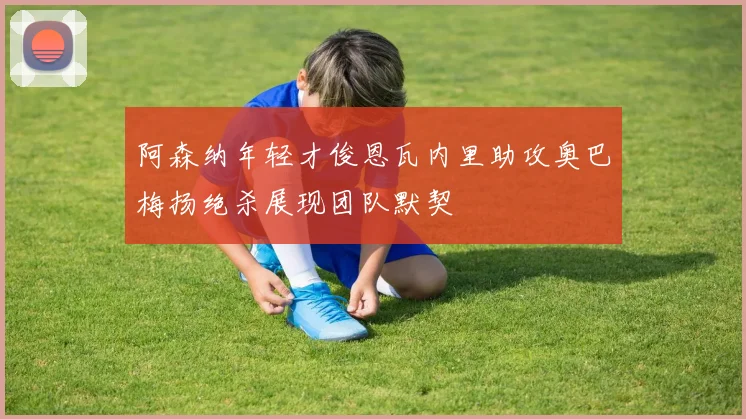 阿森纳年轻才俊恩瓦内里助攻奥巴梅扬绝杀展现团队默契