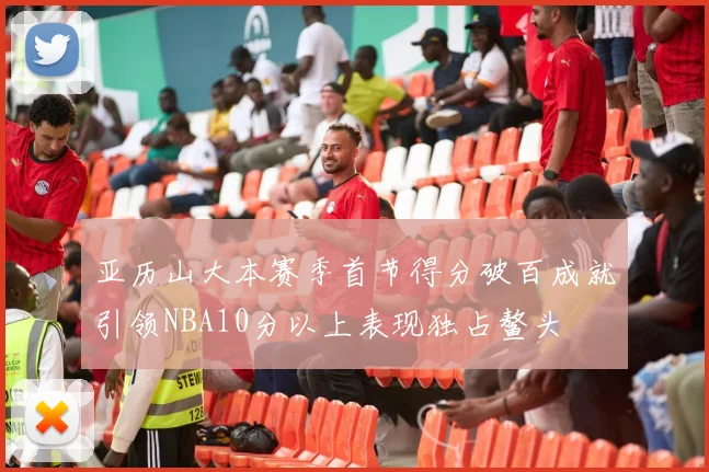 亚历山大本赛季首节得分破百成就引领NBA10分以上表现独占鳌头