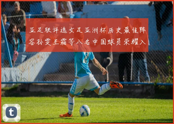 亚足联评选女足亚洲杯历史最佳阵容孙雯王霜等八名中国球员荣耀入选
