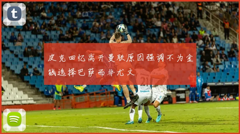 皮克回忆离开曼联原因强调不为金钱选择巴萨而非尤文