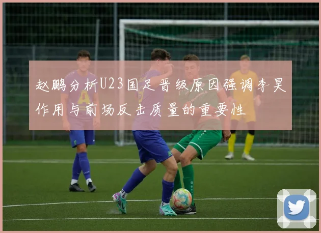 赵鹏分析U23国足晋级原因强调李昊作用与前场反击质量的重要性