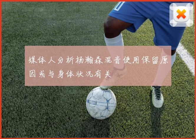 媒体人分析杨瀚森混音使用保留原因或与身体状况有关