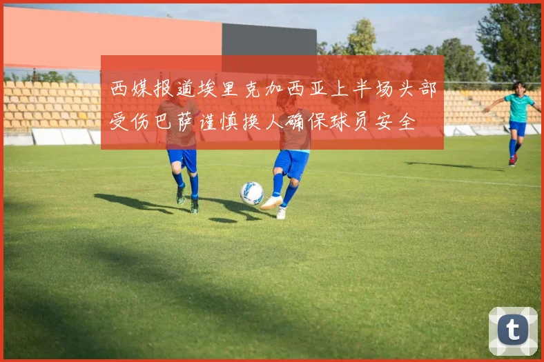 西媒报道埃里克加西亚上半场头部受伤巴萨谨慎换人确保球员安全