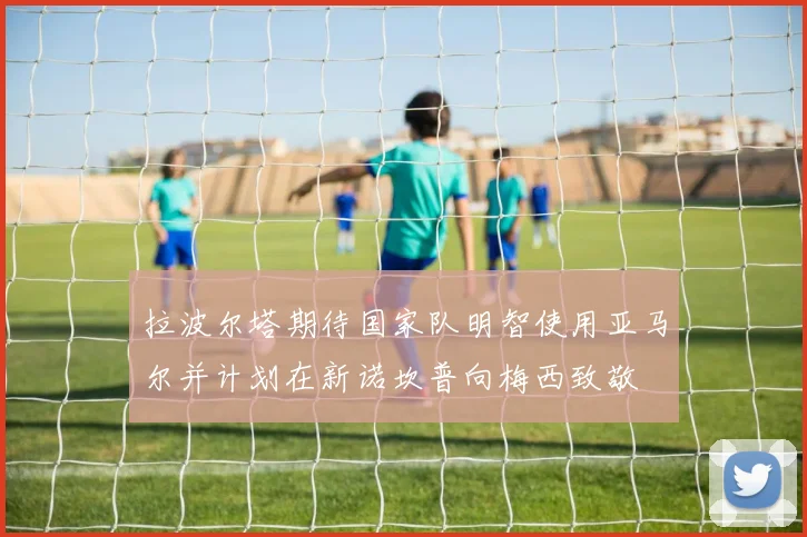 拉波尔塔期待国家队明智使用亚马尔并计划在新诺坎普向梅西致敬