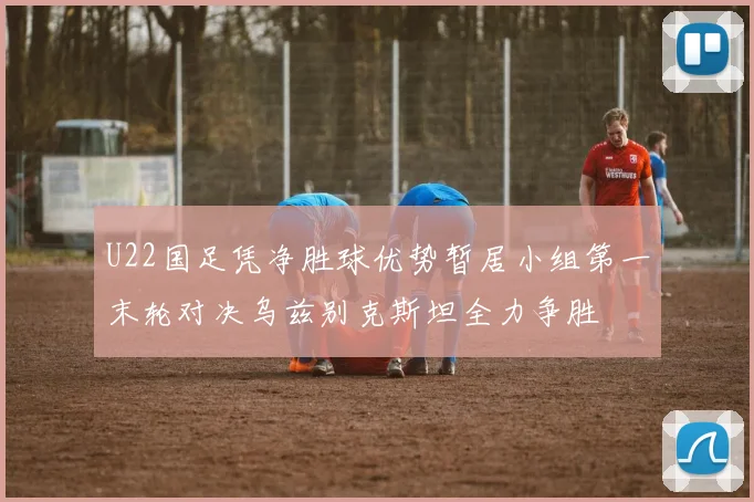 U22国足凭净胜球优势暂居小组第一末轮对决乌兹别克斯坦全力争胜