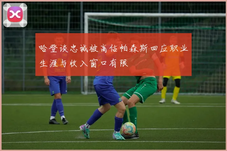 哈登谈忠诚被高估帕森斯回应职业生涯与收入窗口有限