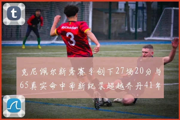 克尼佩尔新秀赛季创下27场20分与65真实命中率新纪录超越乔丹41年历史