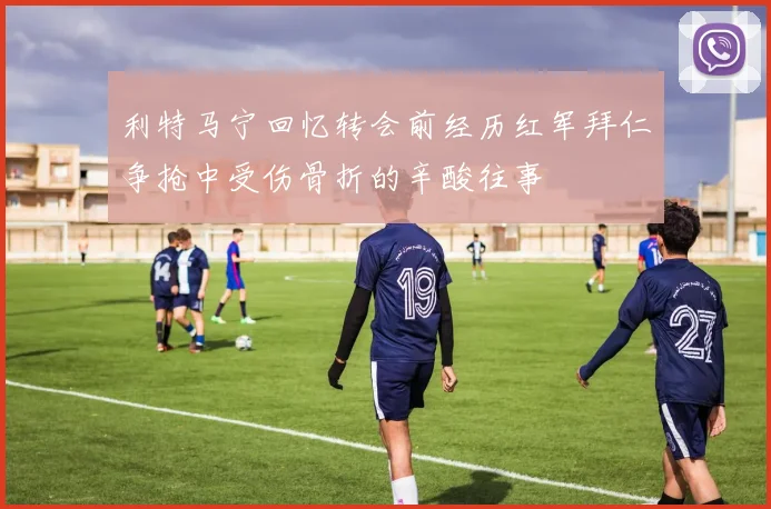 利特马宁回忆转会前经历红军拜仁争抢中受伤骨折的辛酸往事
