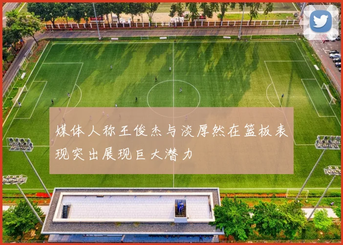 媒体人称王俊杰与淡厚然在篮板表现突出展现巨大潜力