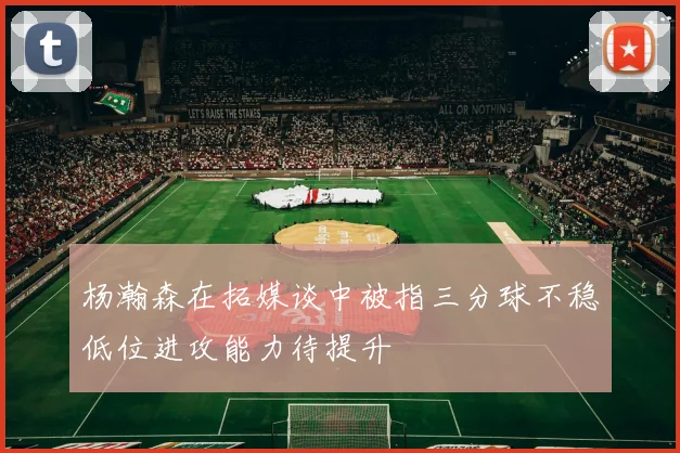 杨瀚森在拓媒谈中被指三分球不稳低位进攻能力待提升