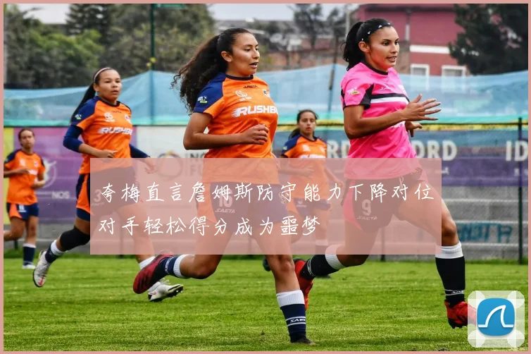 夸梅直言詹姆斯防守能力下降对位对手轻松得分成为噩梦