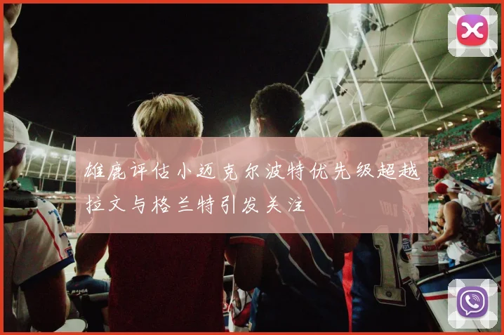 雄鹿评估小迈克尔波特优先级超越拉文与格兰特引发关注