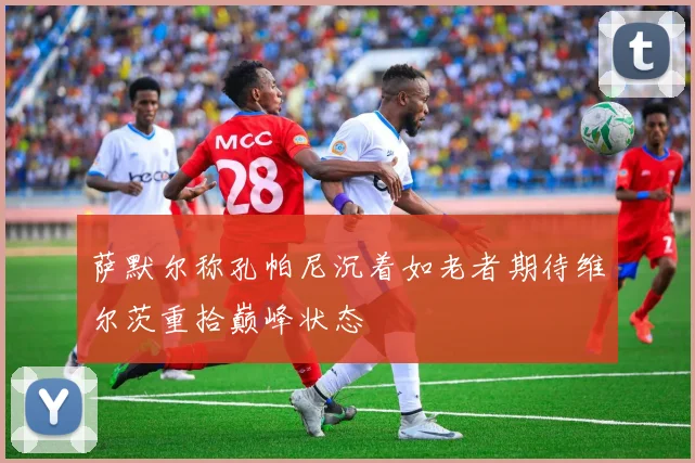萨默尔称孔帕尼沉着如老者期待维尔茨重拾巅峰状态