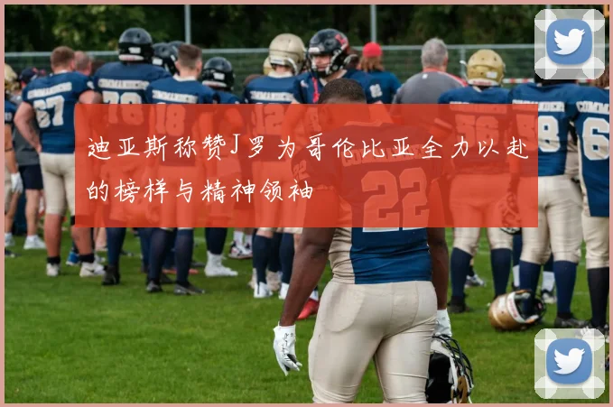 迪亚斯称赞J罗为哥伦比亚全力以赴的榜样与精神领袖