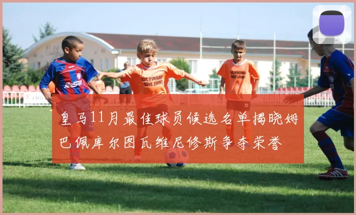 皇马11月最佳球员候选名单揭晓姆巴佩库尔图瓦维尼修斯争夺荣誉
