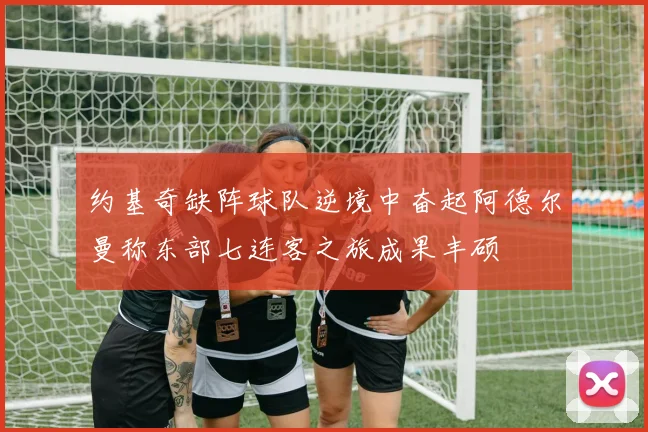 约基奇缺阵球队逆境中奋起阿德尔曼称东部七连客之旅成果丰硕