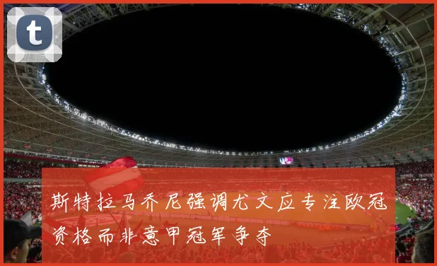 斯特拉马乔尼强调尤文应专注欧冠资格而非意甲冠军争夺