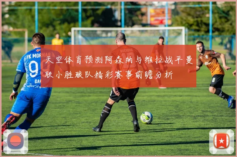 天空体育预测阿森纳与维拉战平曼联小胜狼队精彩赛事前瞻分析