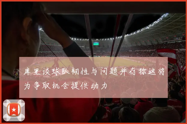 库里谈球队韧性与问题并存称这将为争取机会提供动力