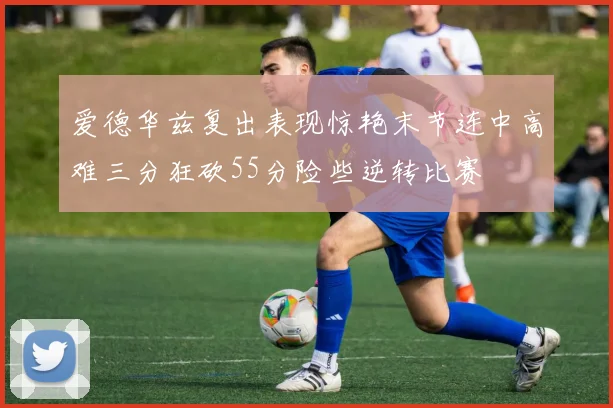 爱德华兹复出表现惊艳末节连中高难三分狂砍55分险些逆转比赛
