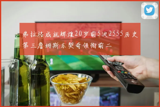 弗拉格成就辉煌20岁前5次2555历史第三詹姆斯东契奇领衔前二