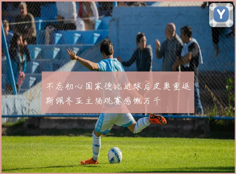 不忘初心国家德比进球后皮奥重返斯佩齐亚主场观赛感慨万千