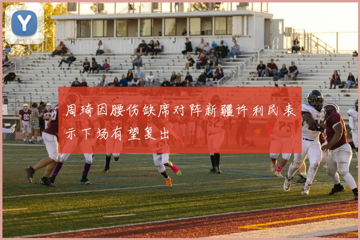周琦因腰伤缺席对阵新疆许利民表示下场有望复出