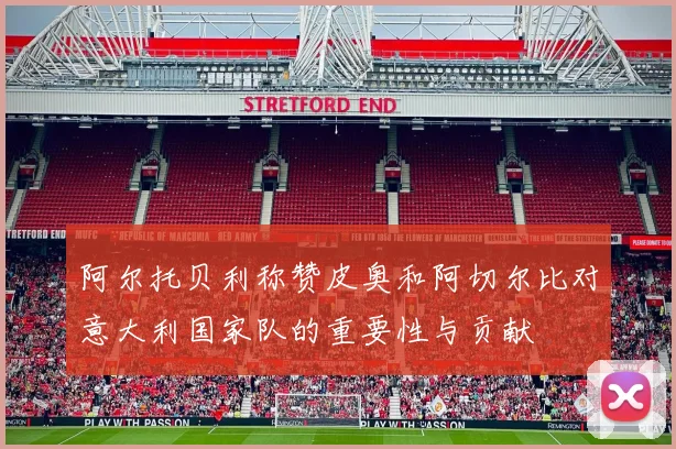 阿尔托贝利称赞皮奥和阿切尔比对意大利国家队的重要性与贡献