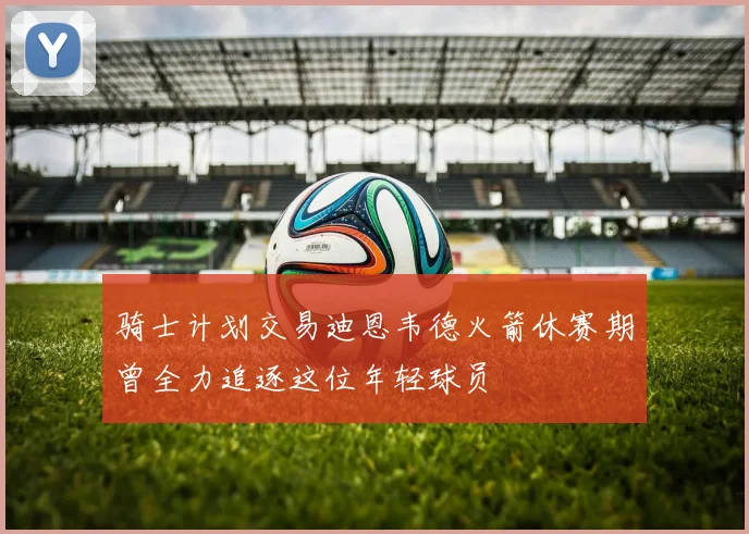 骑士计划交易迪恩韦德火箭休赛期曾全力追逐这位年轻球员