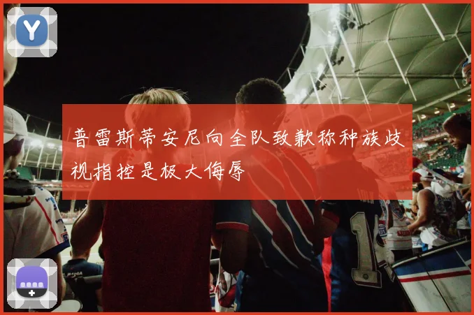 普雷斯蒂安尼向全队致歉称种族歧视指控是极大侮辱