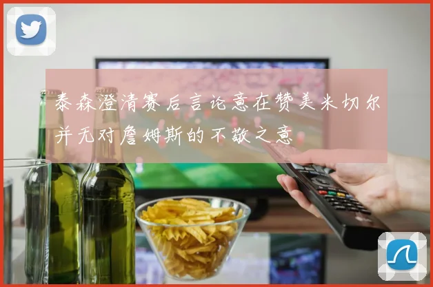 泰森澄清赛后言论意在赞美米切尔并无对詹姆斯的不敬之意